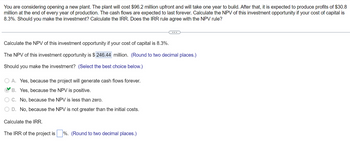 You are considering opening a new plant. The plant will cost $96.2 million upfront and will take one year to build. After that, it is expected to produce profits of $30.8
million at the end of every year of production. The cash flows are expected to last forever. Calculate the NPV of this investment opportunity if your cost of capital is
8.3%. Should you make the investment? Calculate the IRR. Does the IRR rule agree with the NPV rule?
(...)
Calculate the NPV of this investment opportunity if your cost of capital is 8.3%.
The NPV of this investment opportunity is $ 246.44 million. (Round to two decimal places.)
Should you make the investment? (Select the best choice below.)
O A. Yes, because the project will generate cash flows forever.
B. Yes, because the NPV is positive.
C. No, because the NPV is less than zero.
D. No, because the NPV is not greater than the initial costs.
Calculate the IRR.
The IRR of the project is%. (Round to two decimal places.)