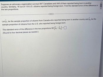 Suppose an advocacy organization surveys 847 Canadians and 444 of them reported being born in another
country. Similarly, 16 out of 119 U.S. citizens reported being foreign-born. Find the standard error of the difference in
the two proportions.
Let p, be the sample proportion of citizens from Canada who reported being born in another country and p2 be the
sample proportion of citizens from the U.S. who reported being foreign-born.
The standard error of the difference in the two proportions SE (P₁-P₂) =
(Round to four decimal places as needed.)