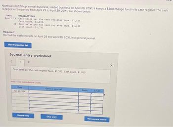 Northwest Gift Shop, a retail business, started business on April 29, 20X1. It keeps a $300 change fund in its cash register. The cash
receipts for the period from April 29 to April 30, 20X1, are shown below.
DATE
April 29
30
TRANSACTIONS
Cash sales per the cash register tape, $1,525.
Cash count, $1,815.
Cash sales per the cash register tape, $1,430.
Cash count, $1,733.
Required:
Record the cash receipts on April 29 and April 30, 20X1, in a general journal.
View transaction list
Journal entry worksheet
1
2
Cash sales per the cash register tape, $1,525. Cash count, $1,815.
Note: Enter debits before credits.
Date
Apr. 29, 20X1
Record entry
General Journal
Clear entry
Debit
Credit
View general journal