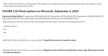 Refer to the stock options on Microsoft in the Figure 2.10. Suppose you buy a November expiration call option on 100
shares with the excise price of $140
FIGURE 2.10 Stock options on Microsoft, September 4, 2019
Expiration StrikeCall Put27-September-20191308.651.0327-September-20191354.822.1727-September-20191401.994.3515-
November-201913011.503.5515-November-20191358.125.1515-November-20191405.327.40
b-1. Would you exercise the call if you had bought the November call with the exercise price $135?
multiple choice 2
Yes
No
b-2. What is the net profit/loss on your position? (Input the amount as a positive value.)
b-3. What is the rate of return on your position? (Negative value should be indicated by a minus sign. Round your answer
to 2 decimal places.)