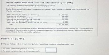 Exercise 7-7 (Algo) Report patent and research and development expense (L07-2)
[The following information applies to the questions displayed below.]
Satellite Systems modified its model 22 satellite to incorporate a new communication device. The company made the
following expenditures:
Basic research to develop the technology
Engineering design work
Development of a prototype device
Testing and modification of the prototype
Legal fees for patent application
Legal fees for successful defense of the new patent
Total
$ 3,200,000
1,040,000
520,000
320,000
72,000
32,000
$ 5,184,000
During your year-end review of the accounts related to intangibles, you discover that the company has capitalized all costs
of the patent. Management contends that the device represents an improvement of the existing communication system of
the satellite and, therefore, should be capitalized.
Exercise 7-7 (Algo) Part 3
3. What are the basic criteria for determining whether to capitalize or expense intangible related costs?
The costs of purchased intangible assets are usually
The costs of internally developed intangible assets are usually