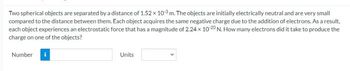 Two spherical objects are separated by a distance of 1.52 x 103 m. The objects are initially electrically neutral and are very small
compared to the distance between them. Each object acquires the same negative charge due to the addition of electrons. As a result,
each object experiences an electrostatic force that has a magnitude of 2.24 x 10-20 N. How many electrons did it take to produce the
charge on one of the objects?
Number
Units