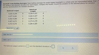 Baseball Team Batting Averages Team batting averages for major league baseball in a certain year are represented below. Find
the variance and standard deviation for each league. Compare the results. Round the answers to five decimal places for variance
and four decimal places for standard deviation.
National League
0.252-0.256
0.257-0.261
0.262-0.266
0.267-0.271
0.272-0.276
Send data to Excel
Part: 0/3
Part 1 of 3
8
1
4
3
1
The National League variance is
American
League
0.256-0.261
0.262-0.267
0.268-0.273
0.274-0.279
0.280-0.285
4
4
6
1
4
and the standard deviation is
X
S