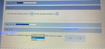 Part: 1/3
Part 2 of 3
The American League variance is
Part: 2/3
Part 3 of 3
and the standard deviation is
The variation for National League is (Choose one) than American League.
larger
smaller
X
3