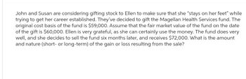 John and Susan are considering gifting stock to Ellen to make sure that she "stays on her feet" while
trying to get her career established. They've decided to gift the Magellan Health Services fund. The
original cost basis of the fund is $59,000. Assume that the fair market value of the fund on the date
of the gift is $60,000. Ellen is very grateful, as she can certainly use the money. The fund does very
well, and she decides to sell the fund six months later, and receives $72,000. What is the amount
and nature (short- or long-term) of the gain or loss resulting from the sale?