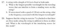 E7. A string with a length of 0.8 m is fixed at both ends.
a. What is the longest possible wavelength for the traveling
waves that can interfere to form a standing wave on this
string?
b. If waves travel with a speed of 120 m/s on this string, what
is the frequency associated with this longest wavelength?
E8. Suppose that the string in exercise 7 is plucked so that there
are three nodes along the string in addition to those at either
end. What is the wavelength of the interfering waves for
this mode?
