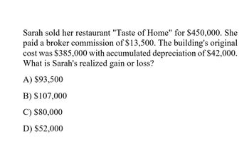 Sarah sold her restaurant "Taste of Home" for $450,000. She
paid a broker commission of $13,500. The building's original
cost was $385,000 with accumulated depreciation of $42,000.
What is Sarah's realized gain or loss?
A) $93,500
B) $107,000
C) $80,000
D) $52,000