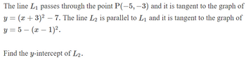 The line L₁ passes through the point P(-5, -3) and it is tangent to the graph of
y = (x + 3)² = 7. The line L2 is parallel to L₁ and it is tangent to the graph of
-
y = 5 — (x − 1)².
-
-
Find the y-intercept of L2.