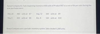 Ayayai Company Inc. had a beginning inventory of 80 units of Product RST at a cost of $6 per unit. During the
year, purchases were:
Feb. 20
May 5
480
units at $7
400 units at $8
Aug. 12
Dec. 8
320 units at $9
160 units at $10
Ayayai Company uses a periodic inventory system. Sales totaled 1,200 units.