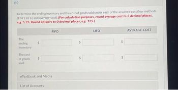 (b)
Determine the ending inventory and the cost of goods sold under each of the assumed cost flow methods
(FIFO, LIFO, and average-cost). (For calculation purposes, round average cost to 2 decimal places,
e.g. 5.25. Round answers to 0 decimal places, e.g. 125.)
The
ending
inventory
The cost
of goods
sold
$
FIFO
eTextbook and Media
List of Accounts
+A
LIFO
AVERAGE-COST