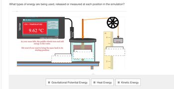 ### Energy Simulation Explanation

This diagram represents a simulation demonstrating the transformation of different types of energy.

#### Components:

1. **Temperature Display**
   - Located on the left, a Vernier interface shows the current temperature, which is 9.62°C. This indicates the heat energy involved in the system.

2. **Mass and Pulley System**
   - To the right, a mass (270 g) is suspended by a rope over a pulley. This system is crucial for demonstrating gravitational potential energy as the mass is elevated.

3. **Paddle Wheel and Beaker**
   - As the mass falls, it drives a paddle wheel submerged in the beaker below, transferring energy to the water. The movement of the paddle wheel illustrates kinetic energy.

4. **Energy Transitions**
   - **Gravitational Potential Energy**: The elevated mass holds potential energy, preparing to be released as it descends.
   - **Kinetic Energy**: As the mass falls, it converts its potential energy to kinetic energy, rotating the paddle wheel.
   - **Heat Energy**: The rotation stirs the water, transferring kinetic energy into heat energy, resulting in a temperature increase.

5. **Measurement Ruler** 
   - Positioned beside the mass, it measures the height of the mass related to gravitational potential energy.

#### Interactive Elements:

- The simulation allows users to observe energy conversion and offers a reset function to bring the mass back to its starting point.
- Below the diagram, options exist to identify the types of energy involved: Gravitational Potential Energy, Heat Energy, and Kinetic Energy.

This educational tool aids in understanding how energy transforms from one form to another within a physical system.