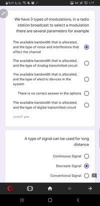 We have 3 types of modulations, in a radio
station broadcast to select a modulation
there are several parameters for example
The available bandwidth that is allocated,
and the type of noise and interference that
affect the channel
The available bandwidth that is allocated,
and the type of Analog transmitted circuit
The available bandwidth that is allocated,
and the type of electric devices in the
system
There is no correct answer in the options
The available bandwidth that is allocated,
and the type of digital transmitted circuit
محو التحدید
A type of signal can be used for long
distance
Continuous Signal
Discreate Signal
Conventional Signal
