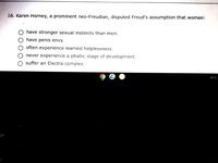 16. Karen Horney, a prominent neo-Freudian, disputed Freud's assumption that women:
O have stronger sexual instincts than men.
have penis envy.
often experience learned helplessness.
never experience a phallic stage of development.
suffer an Electra complex.
EXTD
