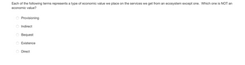 Each of the following terms represents a type of economic value we place on the services we get from an ecosystem except one. Which one is NOT an
economic value?
O
O
0
O
Provisioning
Indirect
Bequest
Existence
Direct