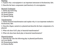 Pipetting
1. Explain why a micropipettor is an important instrument in biochemistry labs.
2. Describe the basic components (and function) of a micropipettor.
Bacterial Techniques
1. Define the following.
(a) Serial Dilution
(b) Streak Plating
(c) Spread Plating
Transformation
1. Define bacterial transformation and explain why it is an important method in
biochemistry labs.
2. Describe (figure, narrative) a plasmid and describe the basic components of a
plasmid.
3. What role does CaCl2 play in bacterial transformation?
4. What role does heat shock play in bacterial transformation?
Plasmid Isolation
1. Describe the roles the following play in plasmid purification.
(a) Lysis Buffer
(b) Neutralization Buffer
(c) Elution Buffer
