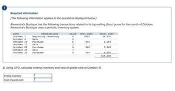 !
Required information
[The following information applies to the questions displayed below.]
Alexandra's Boutique has the following transactions related to its top-selling Gucci purse for the month of October.
Alexandra's Boutique uses a periodic inventory system.
Date
October 1
October 4
October 10
October 13
October 20
October 28
October 30
Transactions
Beginning inventory
Sale
Purchase
Sale
Purchase
Sale
Purchase
Ending inventory
Cost of goods sold
Units Unit Cost
6
$820
4
5
3
4
78
830
840
850
Total Cost
$4,920
3. Using LIFO, calculate ending inventory and cost of goods sold at October 31.
4,150
3,360
6,800
$19,230