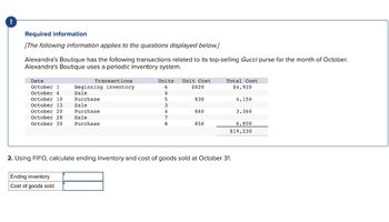 Required information
[The following information applies to the questions displayed below.]
Alexandra's Boutique has the following transactions related to its top-selling Gucci purse for the month of October.
Alexandra's Boutique uses a periodic inventory system.
Date
October 1
October 4
October 10
October 13
October 20
October 28
October 30
Transactions
Beginning inventory.
Sale
Purchase
Sale
Purchase
Sale
Purchase
Ending inventory
Cost of goods sold
Units Unit Cost
6
$820
4
5
3
4
7
8
830
840
850
Total Cost
$4,920
2. Using FIFO, calculate ending inventory and cost of goods sold at October 31.
4,150
3,360
6,800
$19,230