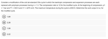 Consider a modification of the cold air-standard Otto cycle in which the isentropic compression and expansion processes are each
replaced with polytropic processes having n = 1.3. The compression ratio is 12 for the modified cycle. At the beginning of compression, p1
= 1 bar and T1 = 300 K and V1 = 2270 cm3. The maximum temperature during the cycle is 2000 K. Determine the work output in kJ, for
the modified cycle.
A 1.89
B 2.28
с 1.99
D 2.22