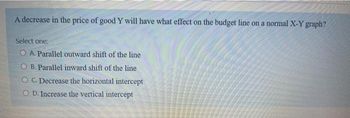 A decrease in the price of good Y will have what effect on the budget line on a normal X-Y graph?
Select one:
OA. Parallel outward shift of the line
OB. Parallel inward shift of the line
OC. Decrease the horizontal intercept
COD. Increase the vertical intercept