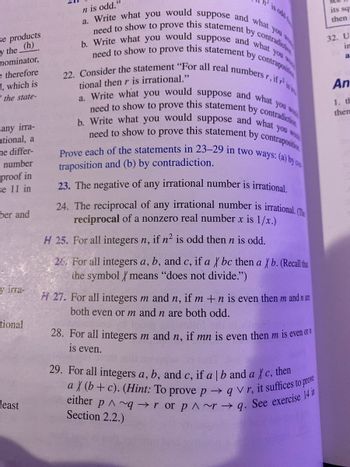 se products
y the (h)
nominator,
e therefore
1, which is
the state-
any irra-
ational, a
he differ-
number
proof in
se 11 in
ber and
y irra-
tional
least
n is odd."
a. Write what you would suppose and what you w
b. Write what you would suppose and what you wou
need to show to prove this statement by contradiction
need to show to prove this statement by contrapositi
22. Consider the statement "For all real numbers r, if r² is i
tional then r is irrational."
a. Write what you would suppose and what you wo
b. Write what you would suppose and what you wo
need to show to prove this statement by contradiction
need to show to prove this statement by contraposition
Prove each of the statements in 23-29 in two ways: (a) by ca
traposition and (b) by contradiction.
23. The negative of any irrational number is irrational.
24. The reciprocal of any irrational number is irrational. (The
reciprocal of a nonzero real number x is 1/x.)
H 25. For all integers n, if n² is odd then n is odd.
26. For all integers a, b, and c, if a X bc then a Xb. (Recall that
the symbol X means "does not divide.")
H 27. For all integers m and n, if m +n is even then m and n are
both even or m and n are both odd.
28. For all integers m and n, if mn is even then m is even or
is even.
29. For all integers a, b, and c, if a | b and a Xc, then
a X (b+c). (Hint: To prove pqVr, it suffices to prove
either p^~qror prq. See exercise 14 in
Section 2.2.)
its squ
then
32. U
in
a
An
1. th
then