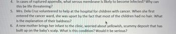 4. In cases of ruptured appendix, what serous membrane is likely to become infected? Why can
this be life threatening?
5.
Mrs. Dela Cruz volunteered to help at the hospital for children with cancer. When she first
entered the cancer ward, she was upset by the fact that most of the children had no hair. What
is the explanation of their baldness?
6. A new mother brings her infant to the clinic, worried about yellowish, scummy deposit that has
built up on the baby's scalp. What is this condition? Would it be serious?