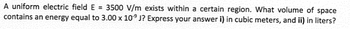 A uniform electric field E = 3500 V/m exists within a certain region. What volume of space
contains an energy equal to 3.00 x 109 J? Express your answer i) in cubic meters, and ii) in liters?