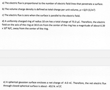 a) The electric flux is proportional to the number of electric field lines that penetrate a surface.
b) The volume charge density is defined as total charge per unit volume, p = Q/V (C/m²)
c) The electric flux is zero when the surface is parallel to the electric field.
d) A uniformly charged ring of radius 10 cm has a total charge of 75.0 μC. Therefore, the electric
field on the axis of the ring at 30.0 cm from the center of the ring has a magnitude of about 6.39
x 106 N/C, away from the center of the ring.
e) A spherical gaussian surface encloses a net charge of -4.0 nC. Therefore, the net electric flux
through closed spherical surface is about - 452 N. m²/C