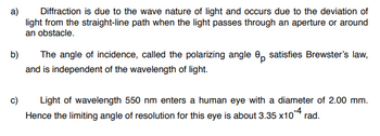 a)
Diffraction is due to the wave nature of light and occurs due to the deviation of
light from the straight-line path when the light passes through an aperture or around
an obstacle.
b)
The angle of incidence, called the polarizing angle 8 satisfies Brewster's law,
and is independent of the wavelength of light.
c)
Light of wavelength 550 nm enters a human eye with a diameter of 2.00 mm.
Hence the limiting angle of resolution for this eye is about 3.35
x10-4 rad.