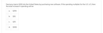 Germany injects $100 into the United States by purchasing new software. If the spending multiplier for the U.S. is 5, then
the total increase in spending will be:
a.
b.
C.
d.
$250.
$10.
$20.
$500.