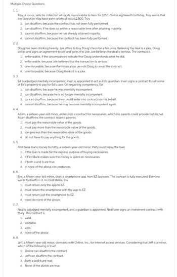 Multiple-Choice Questions
1. 1.
Troy, a minor, sells his collection of sports memorabilia to Vern for $250. On his eighteenth birthday. Troy learns that
the collection may have been worth at least $2,500. Troy
1. can disaffirm, because the contract has not been fully performed.
2. can disaffirm, if he does so within a reasonable time after attaining majority.
3. cannot disaffirm, because he has already attained majority.
4. cannot disaffirm, because the contract has been fully performed.
2.2.
Doug has been drinking heavily. Joe offers to buy Doug's farm for a fair price. Believing the deal is a joke, Doug
writes and signs an agreement to sell and gives it to Joe. Joe believes the deal is serious. The contract is
1. enforceable, if the circumstances indicate that Doug understands what he did.
2. enforceable, because Joe believes that the transaction is serious.
3. unenforceable, because the intoxication permits Doug to avoid the contract.
4. unenforceable, because Doug thinks it is a joke.
3. 3.
Ed is adjudged mentally incompetent. Irwin is appointed to act as Ed's guardian. Irwin signs a contract to sell some
of Ed's property to pay for Ed's care. On regaining competency, Ed
1. can disaffirm, because he was mentally incompetent.
2. can disaffirm, because he is no longer mentally incompetent.
3. cannot disaffirm, because Irwin could enter into contracts on his behalf.
4. cannot disaffirm, because he may become mentally incompetent again.
4.4.
Adam, a sixteen-year-old minor, enters into a contract for necessaries, which his parents could provide but do not.
Adam disaffirms the contract. Adam's parents
1. must pay the reasonable value of the goods.
2. must pay more than the reasonable value of the goods.
3. can pay less than the reasonable value of the goods.
4. do not have to pay anything for the goods.
5.5.
First Bank loans money to Patty, a sixteen-year-old minor. Patty must repay the loan
1. if the loan is made for the express purpose of buying necessaries.
2. if First Bank makes sure the money is spent on necessaries.
3. if both a and b are true.
4. in none of the above circumstances.
6. 6.
Eve, a fifteen-year-old minor, buys a smartphone app from EZ Spyware. The contract is fully executed. Eve now
wants to disaffirm it. In most states, Eve
7.7.
1. must return only the app to EZ.
2. must return the smartphone with the app to EZ.
3. must return just the smartphone to EZ.
4. need do none of the above.
Neal is adjudged mentally incompetent, and a guardian is appointed. Neal later signs an investment contract with
Mary. This contract is
1. valid.
2. bidable.
3. void.
4. none of the above.
8.8.
Jeff, a fifteen-year-old minor, contracts with Online, Inc., for Internet access services. Considering that Jeff is a minor,
which of the following is true?
1. Online can disaffirm the contract.
2. Jeff can disaffirm the contract.
3. Both a and b are true.
4. None of the above are true.