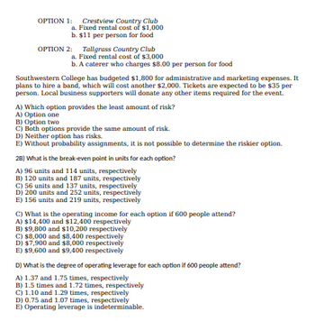 OPTION 1: Crestview Country Club
a. Fixed rental cost of $1,000
b. $11 per person for food
OPTION 2: Tallgrass Country Club
a. Fixed rental cost of $3,000
b. A caterer who charges $8.00 per person for food
Southwestern College has budgeted $1,800 for administrative and marketing expenses. It
plans to hire a band, which will cost another $2,000. Tickets are expected to be $35 per
person. Local business supporters will donate any other items required for the event.
A) Which option provides the least amount of risk?
A) Option one
B) Option two
C) Both options provide the same amount of risk.
D) Neither option has risks.
E) Without probability assignments, it is not possible to determine the riskier option.
2B) What is the break-even point in units for each option?
A) 96 units and 114 units, respectively
B) 120 units and 187 units, respectively
C) 56 units and 137 units, respectively
D) 200 units and 252 units, respectively
E) 156 units and 219 units, respectively
C) What is the operating income for each option if 600 people attend?
A) $14,400 and $12,400 respectively
B) $9,800 and $10,200 respectively
C) $8,000 and $8,400 respectively
D) $7,900 and $8,000 respectively
E) $9,600 and $9,400 respectively
D) What is the degree of operating leverage for each option if 600 people attend?
A) 1.37 and 1.75 times, respectively
B) 1.5 times and 1.72 times, respectively
C) 1.10 and 1.29 times, respectively
D) 0.75 and 1.07 times, respectively
E) Operating leverage is indeterminable.