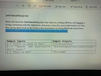 No results
Options
- + ?
Fit to page
LD Page view
A Read aloud
2 Add notes
lettersOnly (s)
Write the function lettersOnly(s) that takes in a string called s, and returns a
string containing only the alphabetic characters of s.
this can be done look at the Python documentation on String Methods found here:
https://docs.python.org/3/library/stdtypes.html#string-methods
(For more information on how
Sample Inputs
"CS103 is kind of fun."
"Spaces
Sample Outputs
"CSiskindoffun"
and
punctuation "Spacesandpunctuationdontcount"
%3D
don't count!
s = "This is Hw3"
"ThisisHw"
