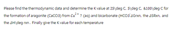 Please find the thermodynamic data and determine the Kvalue at 25\deg C, 5\deg C, &100\deg C for
the formation of aragonite (CaCO3) from Ca²+ ? (aq) and bicarbonate (HCO34Grxn, the 4SRXn, and
the 4H\deg rxn. Finally give the K value for each temperature