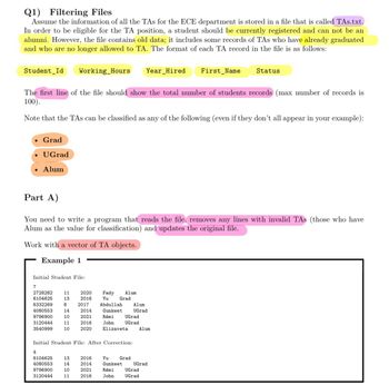 Q1) Filtering Files
Assume the information of all the TAs for the ECE department is stored in a file that is called TAs.txt.
In order to be eligible for the TA position, a student should be currently registered and can not be an
alumni. However, the file contains old data; it includes some records of TAs who have already graduated
and who are no longer allowed to TA. The format of each TA record in the file is as follows:
Student Id Working Hours Year Hired
Grad
• Ugrad
Alum
The first line of the file should show the total number of students records (max number of records is
100).
Note that the TAs can be classified as any of the following (even if they don't all appear in your example):
Initial Student File:
Part A)
You need to write a program that reads the file, removes any lines with invalid TAs (those who have
Alum as the value for classification) and updates the original file.
Work with a vector of TA objects.
Example 1
7
2728282
6104625
6332269
4080553
9796900
3120444
3540999
11
13
4
6104625
4080553
9796900
3120444
8
14
10
11
10
2020
2016
2017
2014
2021
2016
2020
13
14
10
11
Fady
Yu
Abdullah
Gunkeet
2016
2014
2021
2016
Alum
Grad
Initial Student File: After Correction:
Rémi
John
Elizaveta
UGrad
UGrad
Yu
Gunkeet
Rémi
John
Grad
Alum
UGrad
First Name
Alum
UGrad
UGrad
UGrad
Status