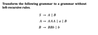 **Transform the Following Grammar to a Grammar Without Left-Recursive Rules**

Given Grammar:

1. \( S \to A \mid B \)
2. \( A \to AAA \mid a \mid B \)
3. \( B \to BBb \mid b \)

To convert the given grammar to a form without left recursion, the direct left recursion in the rules for \( A \) and \( B \) must be resolved by introducing new non-terminal symbols.

### Explanation of the Original Grammar

The original grammar consists of three production rules. 

- The start symbol is \( S \), which can be replaced with either \( A \) or \( B \).
- The non-terminal \( A \) includes a left-recursive rule \( A \to AAA \), as well as options to replace with \( a \) or \( B \).
- The non-terminal \( B \) contains another left-recursive rule \( B \to BBb \), and can also resolve to \( b \).

### Steps to Remove Left Recursion

For each non-terminal with left recursion, introduce a new non-terminal:

1. **Convert \( A \):**
   - Identify left-recursive and non-left-recursive parts:
     - Left-recursive: \( AAA \)
     - Non-left-recursive: \( a \), \( B \)
   - Introduce \( A' \) to handle left recursion:
     - Convert \( A \) to: \( A \to aA' \mid BA' \)
     - Define \( A' \) with recursive production: \( A' \to AA' \mid \epsilon \)

2. **Convert \( B \):**
   - Identify left-recursive and non-left-recursive parts:
     - Left-recursive: \( BBb \)
     - Non-left-recursive: \( b \)
   - Introduce \( B' \) for left recursion:
     - Convert \( B \) to: \( B \to bB' \)
     - Define \( B' \) with recursion: \( B' \to BbB' \mid \epsilon \)

The resulting grammar will have no left recursion:

1. \( S \to A \mid B \)
2. \( A \to aA' \mid BA' \)
3. \( A' \to AA' \mid \epsilon \)
4. \( B \to bB' \)
5. \(