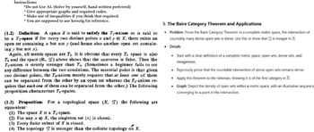 Instructions:
*Do not Use AI. (Solve by yourself, hand written preferred)
*Give appropriate graphs and required codes.
* Make use of inequalities if you think that required.
*You are supposed to use kreszig for reference.
(1.2) Definition: A space X is said to satisfy the T₁-axiom or is said to
be a Ti-space if for every two distinct points x and y = X, there exists an
open set containing x but not y (and hence also another open set contain-
ing y but not x).
Again, all metric spaces are T₁. It is obvious that every T₁ space is also
To and the space (R, T) above shows that the converse is false. Thus the
Ti-axiom is strictly stronger than To. (Sometimes a beginner fails to see
any difference between the two conditions. The essential point is that given
two distinct points, the To-axiom merely requires that at least one of them
can be separated from the other by an open set whereas the T₁-axiom re-
quires that each one of them can be separated from the other.) The following
proposition characterises T₁-spaces.
(1.3) Proposition: For a topological space (X, T) the following are
equivalent:
(1) The space X is a T₁-space.
(2) For any xX, the singleton set {x} is closed.
(3) Every finite subset of X is closed.
(4) The topology I is stronger than the cofinite topology on X.
5. The Baire Category Theorem and Applications
⚫ Problem: Prove the Baire Category Theorem: in a complete metric space, the intersection of
countably many dense open sets is dense. Use this to show that Q is meager in R.
⚫ Details:
Start with a clear definition of a complete metric space, open sets, dense sets, and
meagerness.
• Rigorously prove that the countable intersection of dense open sets remains dense.
Apply this theorem to the rationals, showing it is of the first category in R.
⚫ Graph: Depict the density of open sets within a metric space, with an illustrative sequence
converging to a point in the intersection.