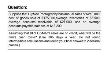 Question:
Suppose that LilyMac Photography has annual sales of $240,000,
cost of goods sold of $175,000, average inventories of $5,500,
average accounts receivable of $27,000, and an average
accounts payable balance of $18,200.
Assuming that all of LilyMac's sales are on credit, what will be the
firm's cash cycle? (Use 365 days a year. Do not round
intermediate calculations and round your final answer to 2 decimal
places.)