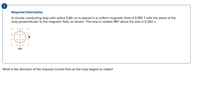 ### Required Information

A circular conducting loop with a radius of 5.80 cm is placed in a uniform magnetic field of 0.780 T. The plane of the loop is perpendicular to the magnetic field, as illustrated. The loop is rotated 180° about the axis in 0.292 s.

**Diagram Explanation:**
- The diagram shows a circular loop with an axis line going through it.
- There are magnetic field lines represented by orange dots directed perpendicular to the plane of the loop.
- The magnetic field is labeled as \( \mathbf{B} \).

**Question:**
What is the direction of the induced current flow as the loop begins to rotate?