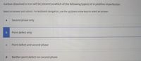 Carbon dissolved in iron will be present as which of the following type(s) of crystalline imperfection
Select an answer and submit. For keyboard navigation, use the up/down arrow keys to select an answer.
Second phase only
Point defect only
Point defect and second phase
d.
Neither point defect nor second phase

