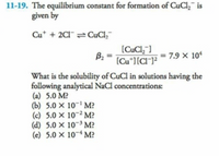 11-19. The equilibrium constant for formation of CuCl,¯ is
given by
Cu* + 2CI¯ CuCl,¯
(CuCl,"]
B2
(Cu*][CI¯]²
= 7.9 × 10
What is the solubility of CuCl in solutions having the
following analytical NaCl concentrations:
(a) 5.0 M?
(b) 5.0 × 10-' M?
(c) 5.0 × 10-2 M?
(d) 5.0 × 10~3 M?
(e) 5.0 × 10~4 M?
