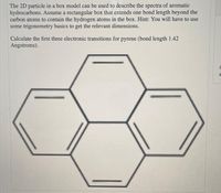 The 2D particle in a box model can be used to describe the spectra of aromatic
hydrocarbons. Assume a rectangular box that extends one bond length beyond the
carbon atoms to contain the hydrogen atoms in the box. Hint: You will have to use
some trigonometry basics to get the relevant dimensions.
Calculate the first three electronic transitions for pyrene (bond length 1.42
Angstroms).
