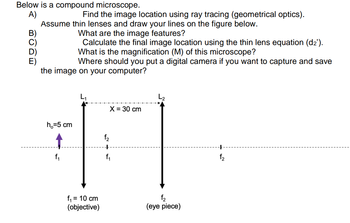 Below is a compound microscope.
A)
Find the image location using ray tracing (geometrical optics).
Assume thin lenses and draw your lines on the figure below.
What are the image features?
Calculate the final image location using the thin lens equation (d₂').
What is the magnification (M) of this microscope?
Where should you put a digital camera if you want to capture and save
BODE
the image on your computer?
h₂=5 cm
f₁ = 10 cm
(objective)
f₂
X = 30 cm
f₂
(eye piece)