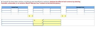 3. Compute the direct labor variance, including its rate and efficiency variances. (Indicate the effect of each variance by selecting
favorable, unfavorable, or no variance. Round "Rate per hour" answers to two decimal places.)
Standard Cost
Actual Cost
$
0
$
0
0
0
$