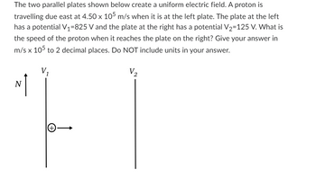 The two parallel plates shown below create a uniform electric field. A proton is
travelling due east at 4.50 x 105 m/s when it is at the left plate. The plate at the left
has a potential V₁=825 V and the plate at the right has a potential V₂=125 V. What is
the speed of the proton when it reaches the plate on the right? Give your answer in
m/s x 105 to 2 decimal places. Do NOT include units in your answer.
V₂
1