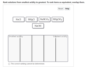 Rank solutions from smallest acidity to greatest. To rank items as equivalent, overlap them.
NaCl
Smallest acidity
NH4Cl
NaHCO3
NaOH
The correct ranking cannot be determined.
Reset Help
NH4C10₂
Greatest acidity