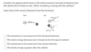 Consider the diagram which shows a 2D collision between two balls of identical mass
(the darker ball is initially at rest). What, if anything, is wrong with this collision?
[select ALL of the correct statements from the list below]
before
2.0 m/s
after
1.89 m/s
0.85 m/s
25°
70⁰
The momentum is not conserved in the horizontal direction
The kinetic energy decreases but it should not for this type of collision
The momentum is not conserved in the vertical direction
The kinetic energy is greater after the collision