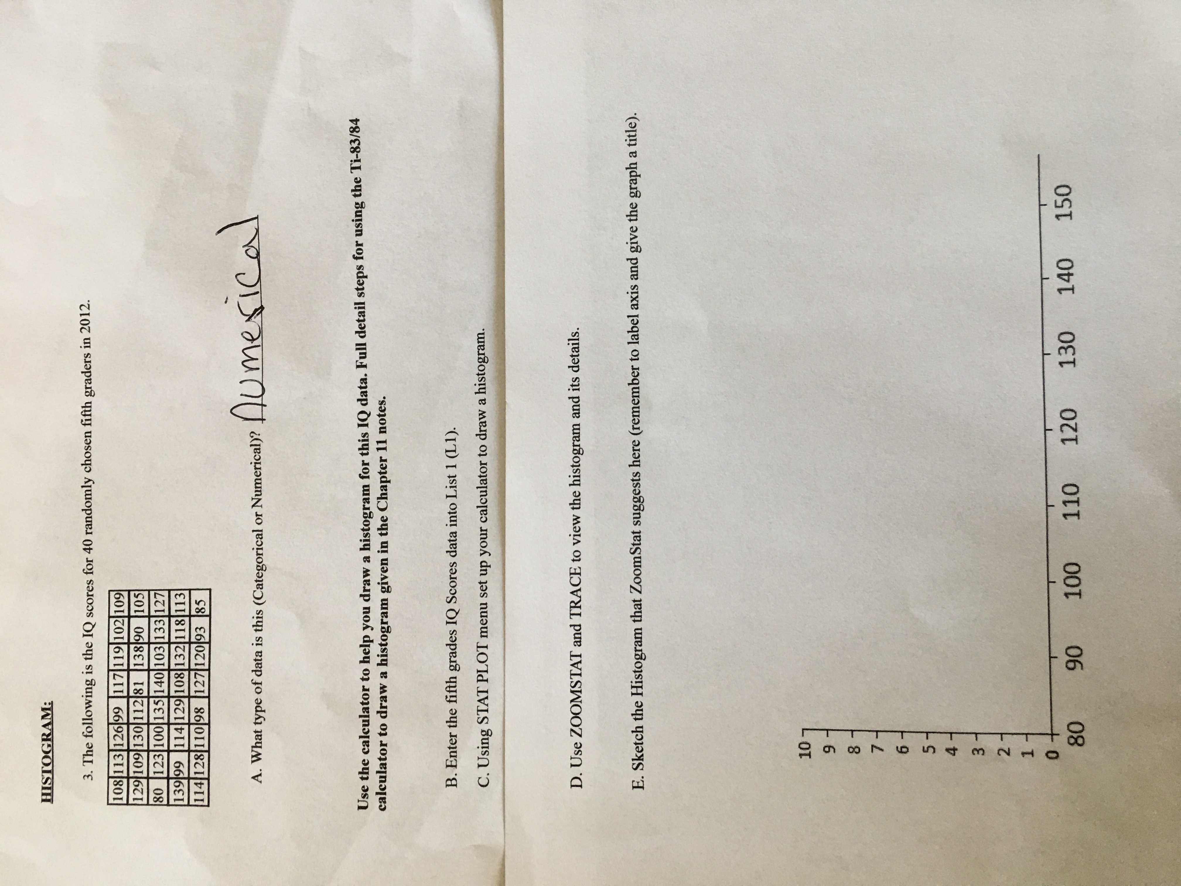 **Histogram:**

1. The following are the IQ scores for 40 randomly chosen fifth graders in 2012.

   - 108, 113, 126, 99, 117, 119, 102, 109
   - 129, 109, 110, 112, 81, 88, 139, 108, 105
   - 80, 123, 100, 135, 140, 103, 133, 127
   - 139, 99, 114, 109, 108, 132, 118, 138
   - 114, 128, 110, 98, 127, 120, 93, 85

A. What type of data is this (Categorical or Numerical)? 

   **Numerical**

---

**Instructions:**

Use the calculator to help you draw a histogram for this IQ data. Full detailed steps for using the TI-83/84 calculator to draw a histogram are given in the Chapter 11 notes.

B. **Enter** the fifth graders' IQ Scores data into List 1 (L1).

C. Using **STAT PLOT** set up your calculator to draw a histogram.

D. Use **ZOOMSTAT** and **TRACE** to view the histogram and its details.

E. **Sketch** the Histogram that ZoomStat suggests here (remember to label axis and give the graph a title).

---

**Graph Explanation:**

- The graph area includes an unlabeled histogram grid.
- The x-axis ranges from 80 to 150.
- The y-axis ranges from 0 to 10.
- The graph is expected to display the frequency distribution of the IQ scores, providing insight into the spread and concentration of scores among the sampled students.