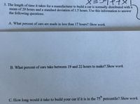 3. The length of time it takes for a manufacturer to build a car is normally distributed with a
mean of 20 hours and a standard deviation of 1.5 hours. Use this information to answer
the following questions.
A. What percent of cars are made in less than 17 hours? Show work.
B. What percent of cars take between 19 and 22 hours to make? Show work.
th
C. How long would it take to build your car if it is in the 75 percentile? Show work.
