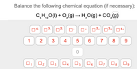 Balance the following chemical equation (if necessary):
C,H,,0(1) + 0,(9)→ H̟O(g) + CO,(g)
5
04-
03-
02+03+| 04+
+
1
4
8
9.
ㅇ
O2
04
O5
O6
O8
CO
