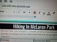 Last edit was seconds ago
Arial
BIUA
30
Hiking In McLaren Park
On your hike, you brought 1.7 pounds of almond trail mix an-
pounds of cashew trail mix. How much trail mix do you have
together2
***
Estimate
Record Your Work
